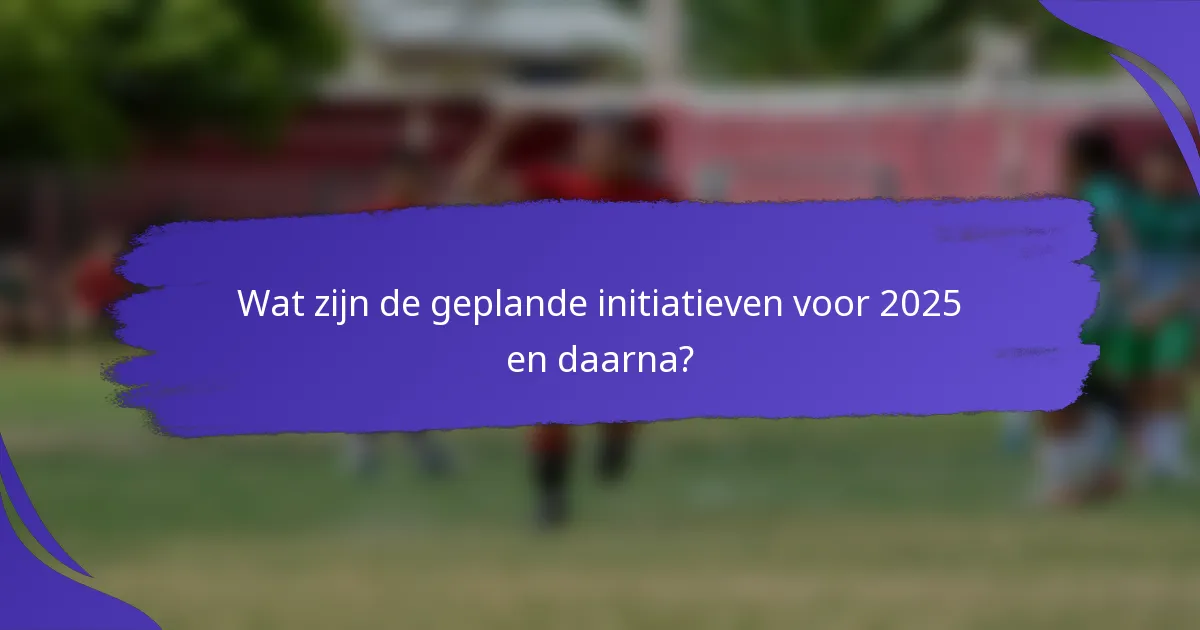Wat zijn de geplande initiatieven voor 2025 en daarna?