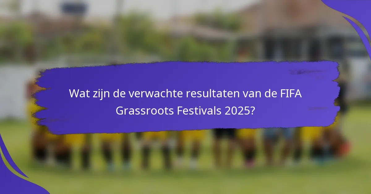Wat zijn de verwachte resultaten van de FIFA Grassroots Festivals 2025?